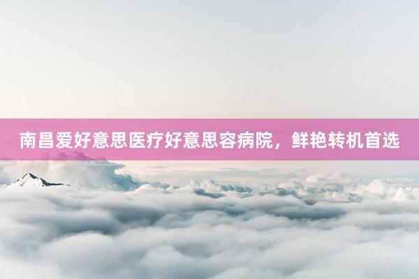 南昌爱好意思医疗好意思容病院，鲜艳转机首选